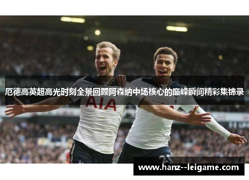 厄德高英超高光时刻全景回顾阿森纳中场核心的巅峰瞬间精彩集锦录
