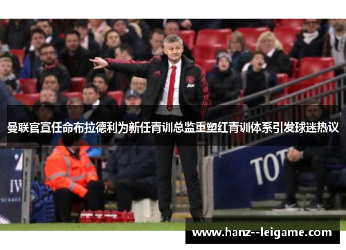 曼联官宣任命布拉德利为新任青训总监重塑红青训体系引发球迷热议