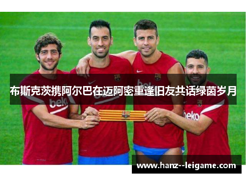 布斯克茨携阿尔巴在迈阿密重逢旧友共话绿茵岁月